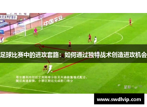 足球比赛中的进攻套路：如何通过独特战术创造进攻机会